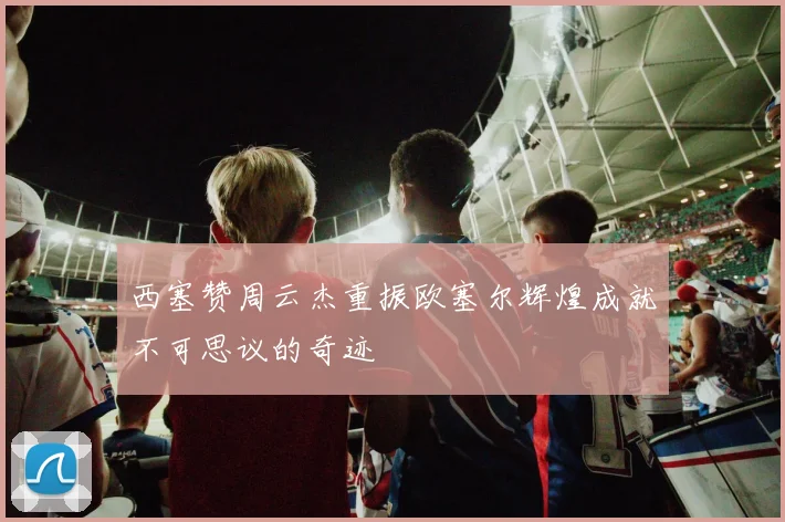 西塞赞周云杰重振欧塞尔辉煌成就不可思议的奇迹