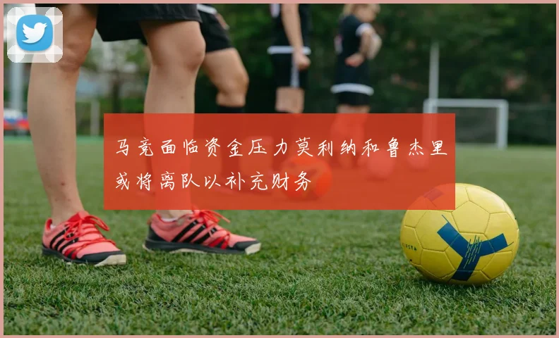 马竞面临资金压力莫利纳和鲁杰里或将离队以补充财务